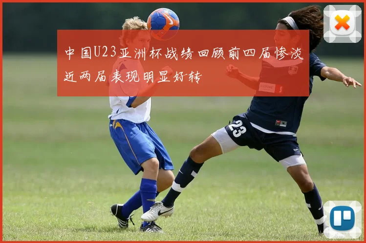 中国U23亚洲杯战绩回顾前四届惨淡近两届表现明显好转