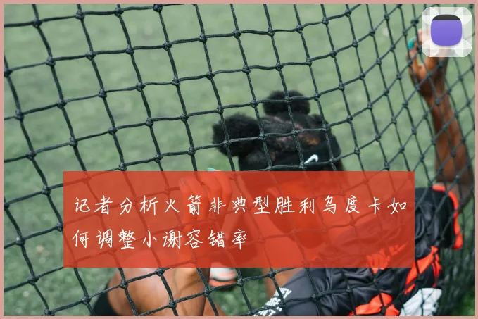 记者分析火箭非典型胜利乌度卡如何调整小谢容错率