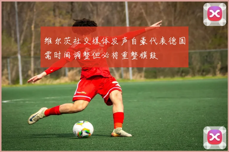 维尔茨社交媒体发声自豪代表德国需时间调整但必将重整旗鼓
