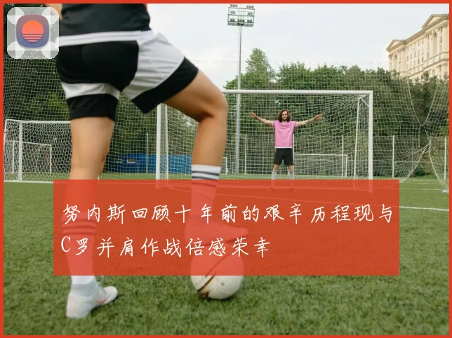 努内斯回顾十年前的艰辛历程现与C罗并肩作战倍感荣幸