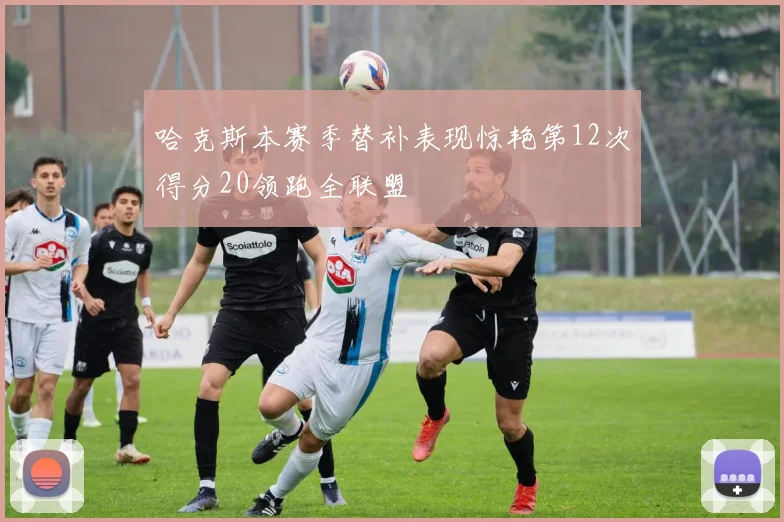哈克斯本赛季替补表现惊艳第12次得分20领跑全联盟
