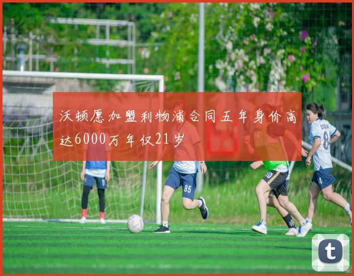 沃顿愿加盟利物浦合同五年身价高达6000万年仅21岁
