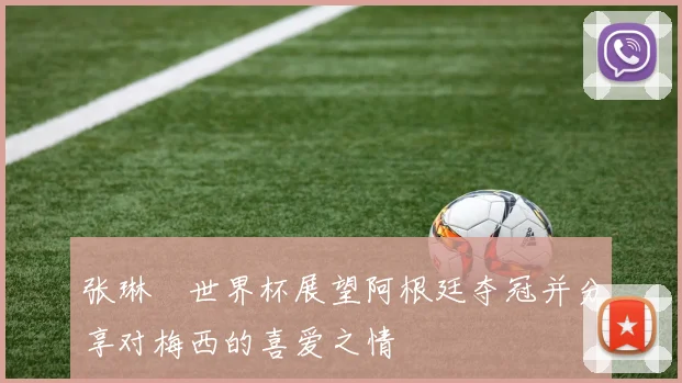 张琳芃世界杯展望阿根廷夺冠并分享对梅西的喜爱之情