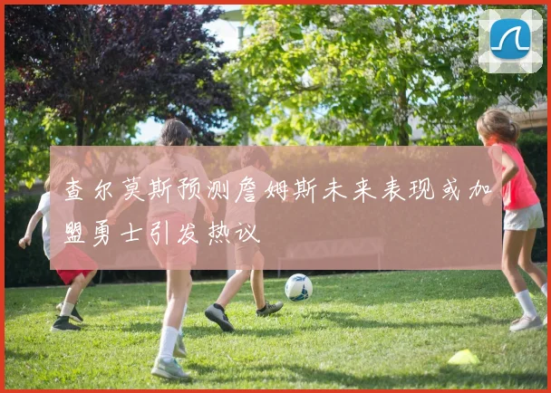 查尔莫斯预测詹姆斯未来表现或加盟勇士引发热议