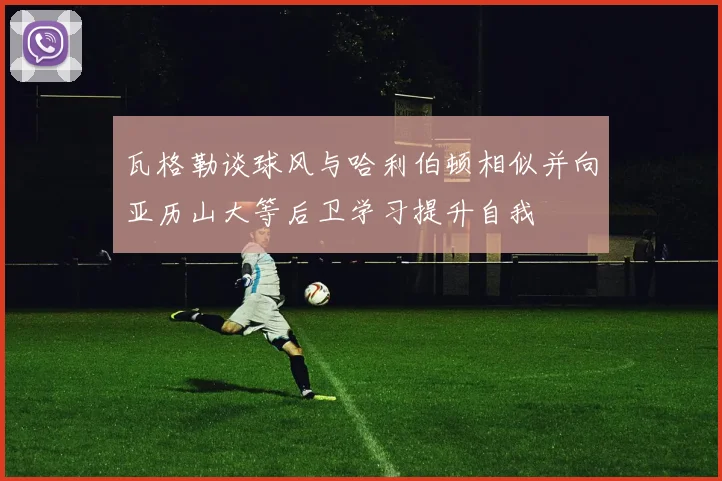 瓦格勒谈球风与哈利伯顿相似并向亚历山大等后卫学习提升自我