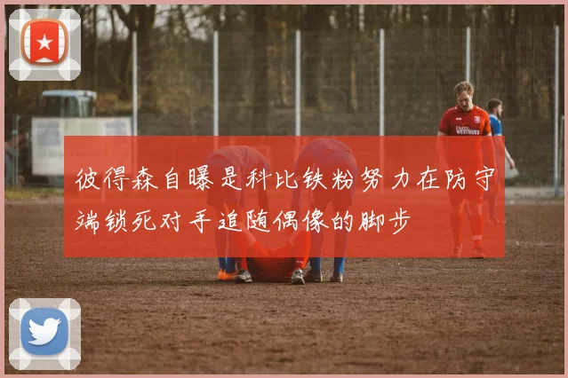 彼得森自曝是科比铁粉努力在防守端锁死对手追随偶像的脚步