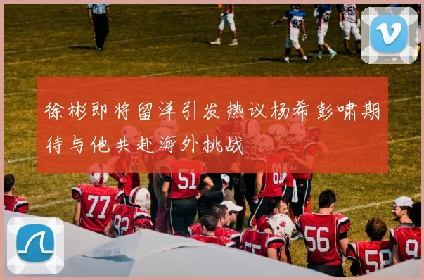 徐彬即将留洋引发热议杨希彭啸期待与他共赴海外挑战