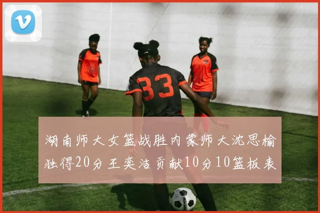 湖南师大女篮战胜内蒙师大沈思榆独得20分王奕洁贡献10分10篮板表现出色