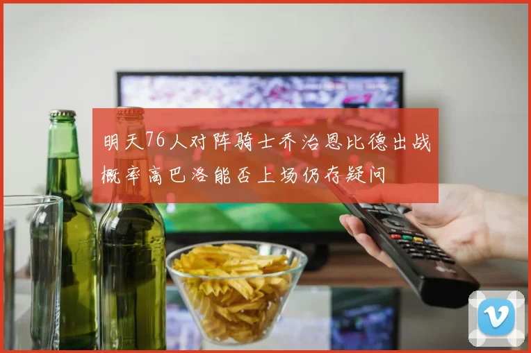 明天76人对阵骑士乔治恩比德出战概率高巴洛能否上场仍存疑问