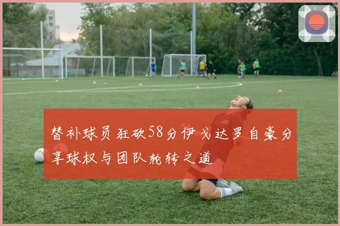 替补球员狂砍58分伊戈达罗自豪分享球权与团队轮转之道