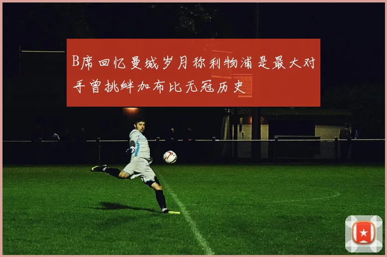 B席回忆曼城岁月称利物浦是最大对手曾挑衅加布比无冠历史