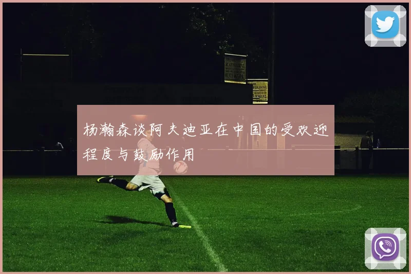 杨瀚森谈阿夫迪亚在中国的受欢迎程度与鼓励作用